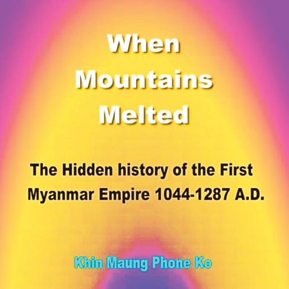 When Mountains Melted : The Hidden History of the First Myanmar Empire, Ad 1044?1287
