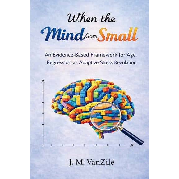 When The Mind Goes Small: An Evidence-Based Framework for Age Regression as Adaptive Stress Regulation, (Paperback)