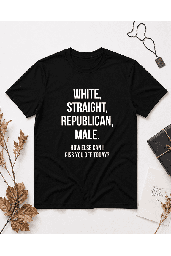 White Straight Republican Male How Else Can I Piss You Off Today Unisex T-Shirt, S-5XL