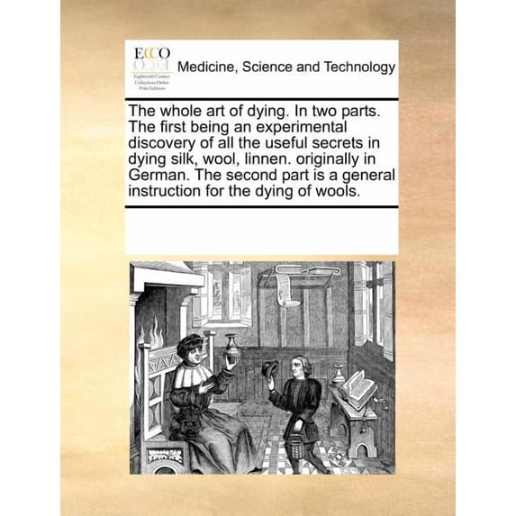 The Whole Art of Dying. in Two Parts. the First Being an Experimental Discovery of All the Useful Secrets in Dying Silk, Wool, Linnen. Originally in German. the Second Part Is a General Instruction fo