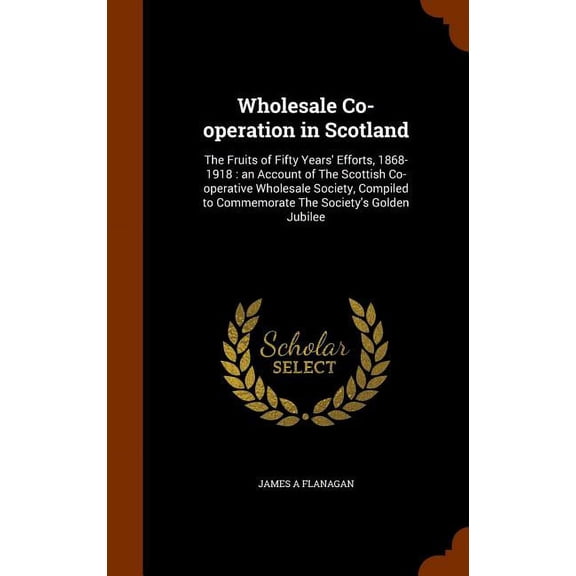 Wholesale Co-Operation in Scotland : The Fruits of Fifty Years' Efforts, 1868-1918: An Account of the Scottish Co-Operative Wholesale Society, Compiled to Commemorate the Society's Golden Jubilee (Hardcover)
