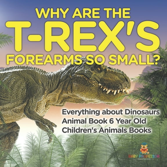 Why Are The T-Rex's Forearms So Small? Everything about Dinosaurs - Animal Book 6 Year Old Children's Animal Books, (Paperback)
