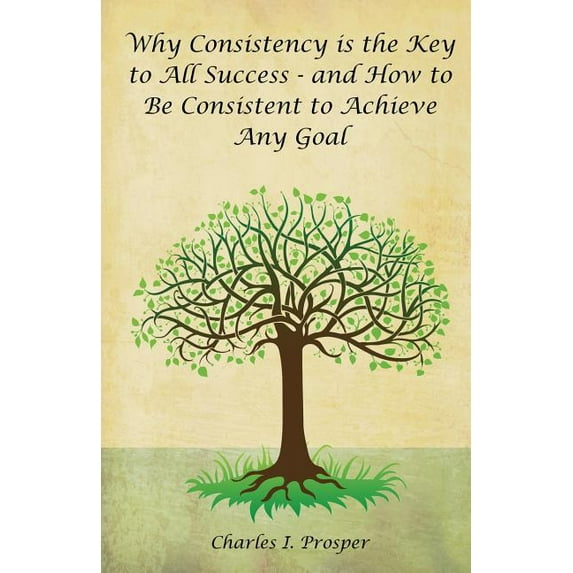 Why Consistency Is the Key to All Success - And How to Be Consistent to Achieve Any Goal