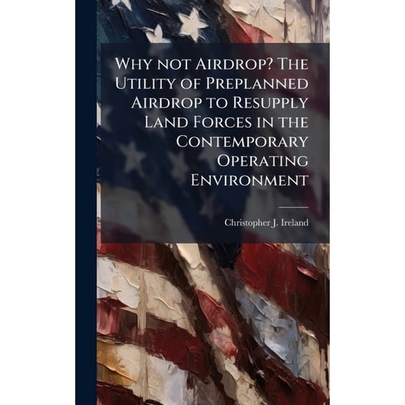 Why not Airdrop? The Utility of Preplanned Airdrop to Resupply Land Forces in the Contemporary Operating Environment, (Hardcover)
