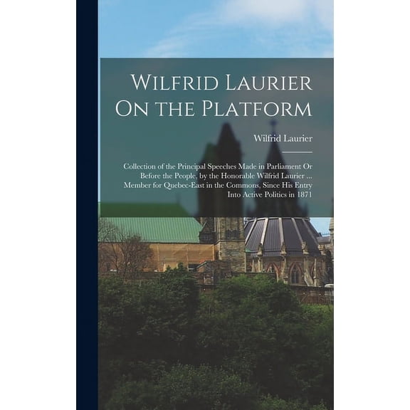 Wilfrid Laurier On the Platform: Collection of the Principal Speeches Made in Parliament Or Before the People, by the Honorable Wilfrid Laurier ... Member for Quebec-East in the Commons, Since His Ent