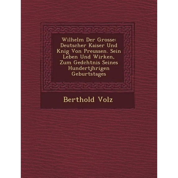 Wilhelm Der Grosse: Deutscher Kaiser Und K�nig Von Preussen. Sein Leben Und Wirken, Zum Ged�chtnis Seines Hundertj�hrigen Geburtstages (Paperback)