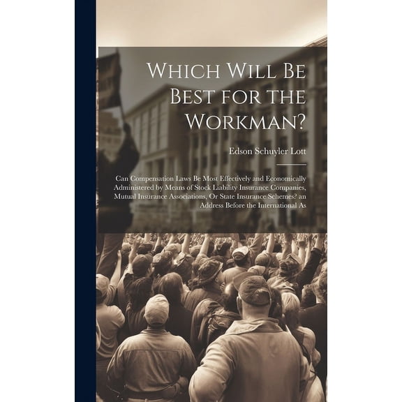Which Will Be Best for the Workman?: Can Compensation Laws Be Most Effectively and Economically Administered by Means of Stock Liability Insurance Companies, Mutual Insurance Associations, Or State In
