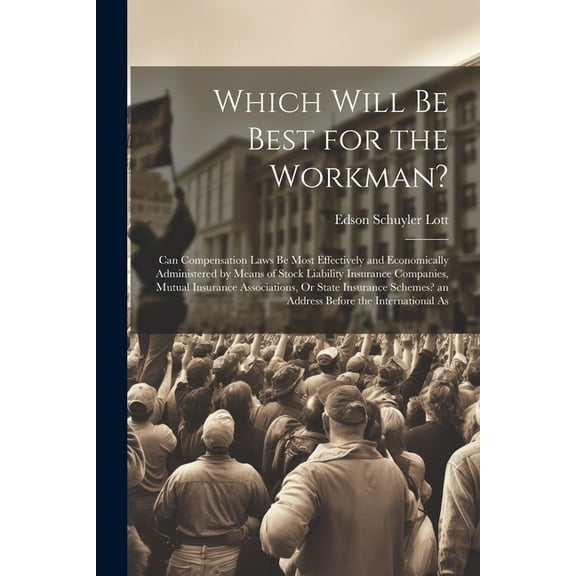 Which Will Be Best for the Workman?: Can Compensation Laws Be Most Effectively and Economically Administered by Means of Stock Liability Insurance Companies, Mutual Insurance Associations, Or State In