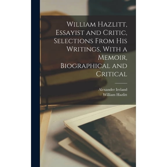 William Hazlitt, Essayist and Critic, Selections From his Writings, With a Memoir, Biographical and Critical, (Hardcover)