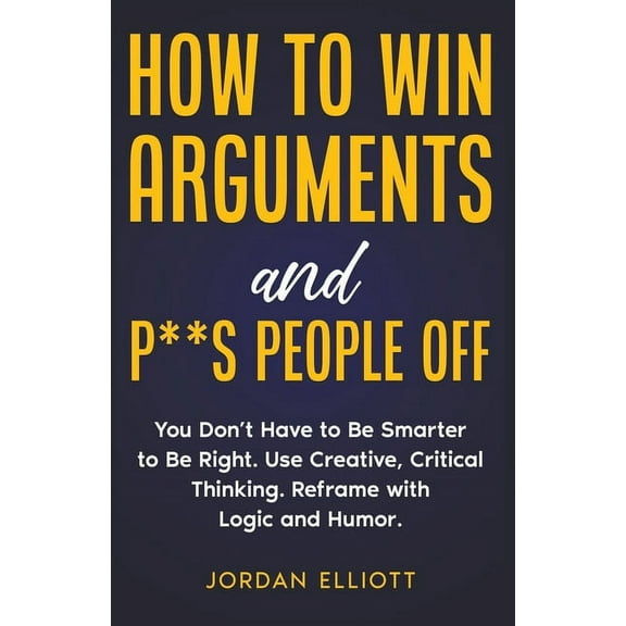 How to Win Arguments and P**s People Off. You Don't Have to Be Smarter to Be Right. Use Creative, Critical Thinking, (Paperback)
