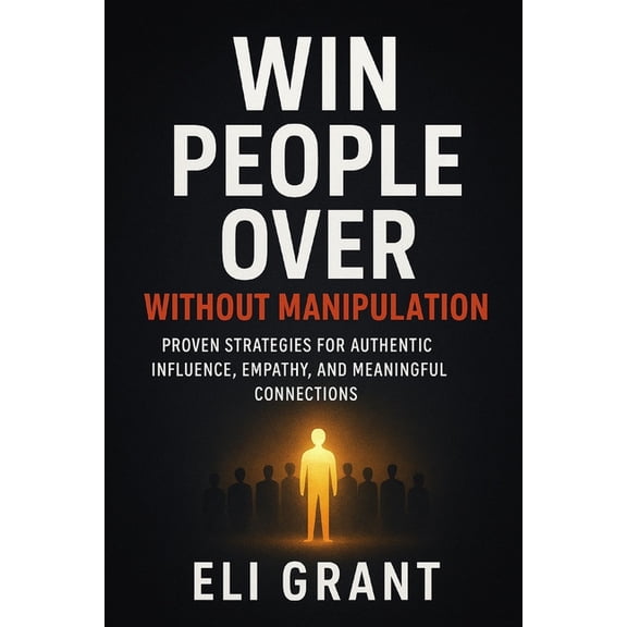 Win People Over Without Manipulation: Proven Strategies for Authentic Influence, Empathy, and Meaningful Connections, (Paperback)