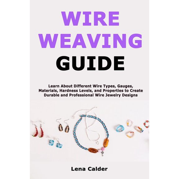 Wire Weaving Guide: Learn About Different Wire Types, Gauges, Materials, Hardness Levels, and Properties to Create Durab, (Paperback)
