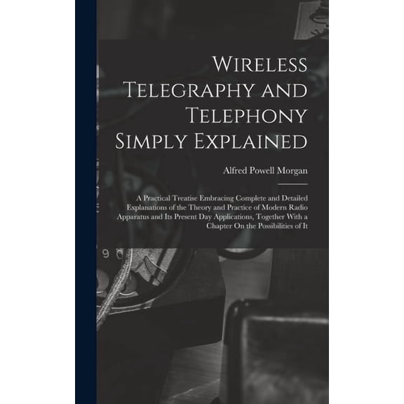 Wireless Telegraphy and Telephony Simply Explained: A Practical Treatise Embracing Complete and Detailed Explanations of, (Hardcover)