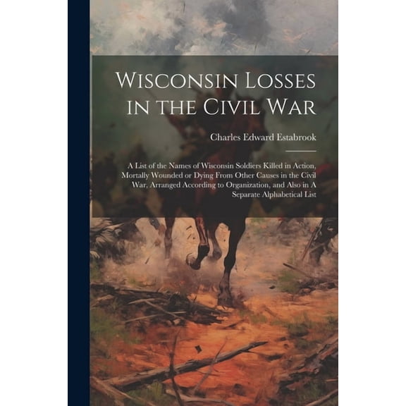 Wisconsin Losses in the Civil War: A List of the Names of Wisconsin Soldiers Killed in Action, Mortally Wounded or Dying From Other Causes in the Civil War, Arranged According to Organization, and Als