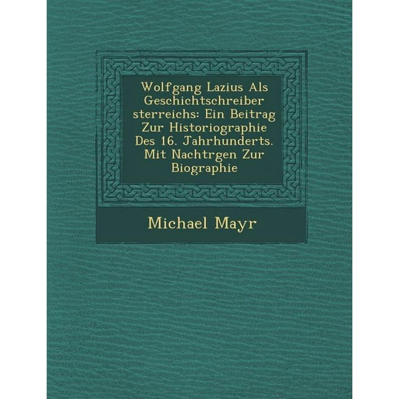 Wolfgang Lazius ALS Geschichtschreiber Sterreichs : Ein Beitrag Zur Historiographie Des 16. Jahrhunderts. Mit Nachtr Gen Zur Biographie (Paperback)
