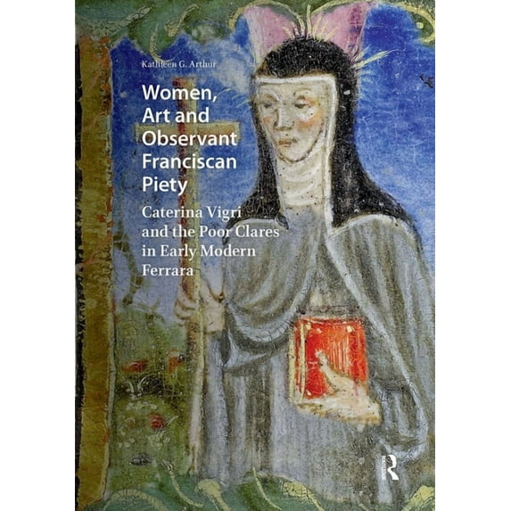 Visual and Material Culture, 1300-1700 Women, Art and Observant Franciscan Piety: Caterina Vigri and the Poor Clares in Early Modern Ferrara, (Hardcover)
