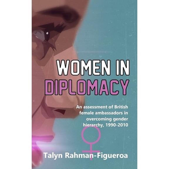 Women in Diplomacy: An assessment of British female ambassadors in overcoming gender hierarchy, 1990-2010 Paperback 1548898449 9781548898441 Ms Talyn Rahman-Figueroa