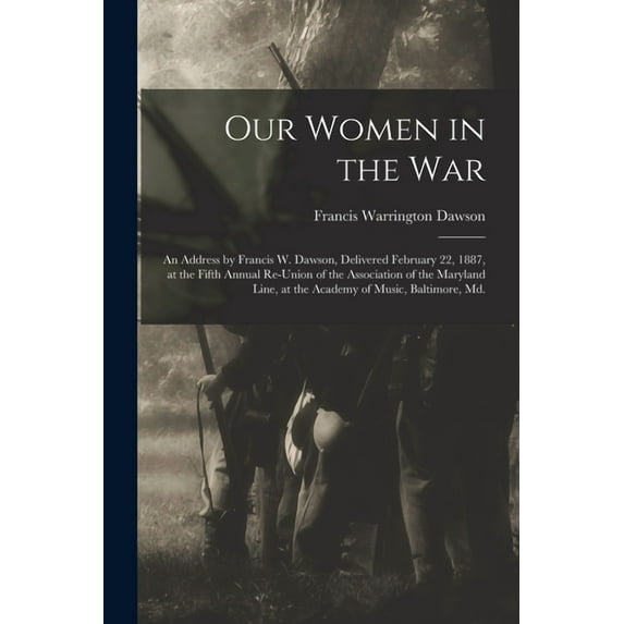 Our Women in the War: an Address by Francis W. Dawson, Delivered February 22, 1887, at the Fifth Annual Re-union of the Association of the Maryland Line, at the Academy of Music, Baltimore 1013848489