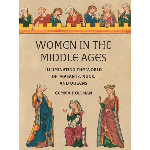 Women in the Middle Ages: Illuminating the World of Peasants, Nuns, and Queens, (Hardcover)