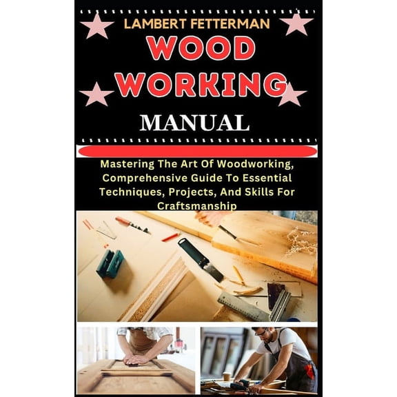 Wood Working Manual: Mastering The Art Of Woodworking, Comprehensive Guide To Essential Techniques, Projects, And Skills For Craftsmanship (Paperback)