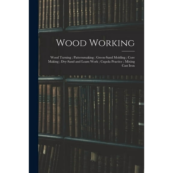 Wood Working; Wood Turning; Patternmaking; Green-Sand Molding; Core Making; Dry-Sand and Loam Work; Cupola Practice; Mixing Cast Iron (Paperback)
