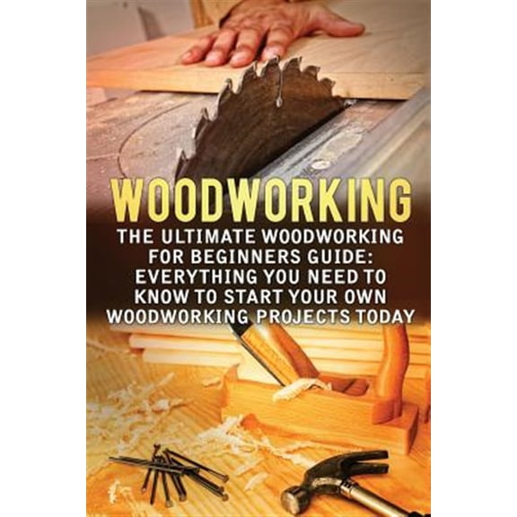 Woodworking : The Ultimate Woodworking for Beginners Guide: Everything You Need to Know to Start Your Own Woodworking Projects Today