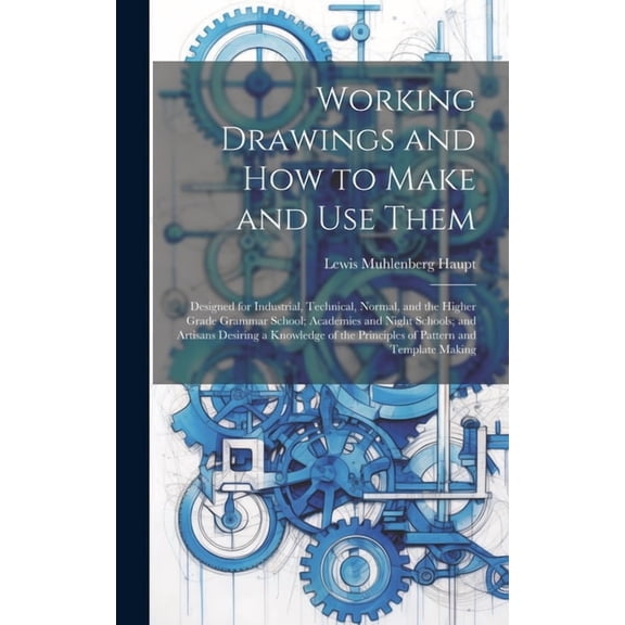 Working Drawings and How to Make and Use Them: Designed for Industrial, Technical, Normal, and the Higher Grade Grammar School; Academies and Night Schools; and Artisans Desiring a Knowledge of the Pr
