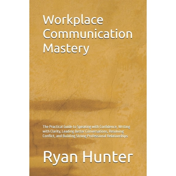 Workplace Communication Mastery: The Practical Guide to Speaking with Confidence, Writing with Clarity, Leading Better C, (Paperback)