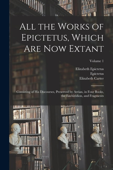 All the Works of Epictetus, Which Are Now Extant: Consisting of His Discourses, Preserved by Arrian, in Four Books, the Enchiridion, and Fragments; Volume 1 (Paperback)