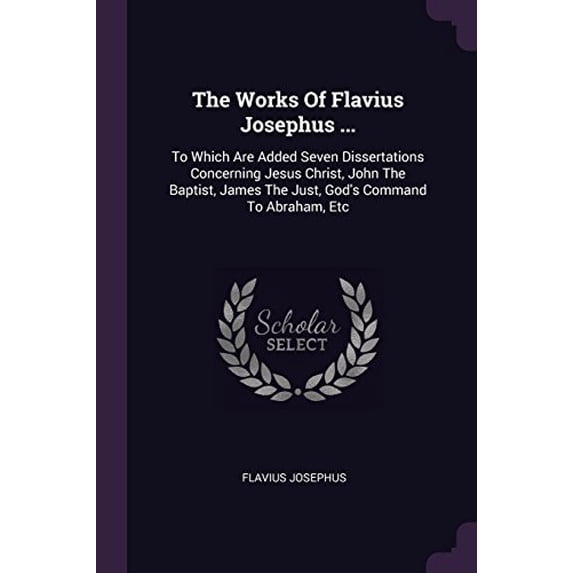 The Works Of Flavius Josephus .: To Which Are Added Seven Dissertations Concerning Jesus Christ, John The Baptist, James The Just, Gods Command To Abraham, Etc Paperback 1378487532 9781378487532