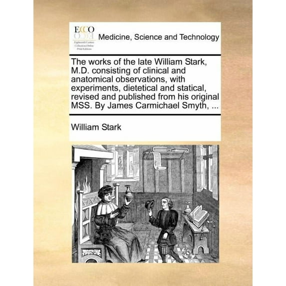 The Works of the Late William Stark, M.D. Consisting of Clinical and Anatomical Observations, with Experiments, Dietetical and Statical, Revised and Published from His Original Mss. by James Carmichael Smyth, ... (Paperback)