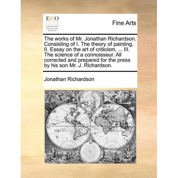 The Works of Mr. Jonathan Richardson. Consisting of I. the Theory of Painting. II. Essay on the Art of Criticism, ... III. the Science of a Connoisseur. All Corrected and Prepared for the Press by His Son Mr. J. Richardson.