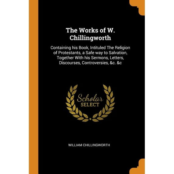 The Works of W. Chillingworth: Containing His Book, Intituled the Religion of Protestants, a Safe Way to Salvation, Together with His Sermons, Letters, Discourses, Controversies, c. c Paperback Wi
