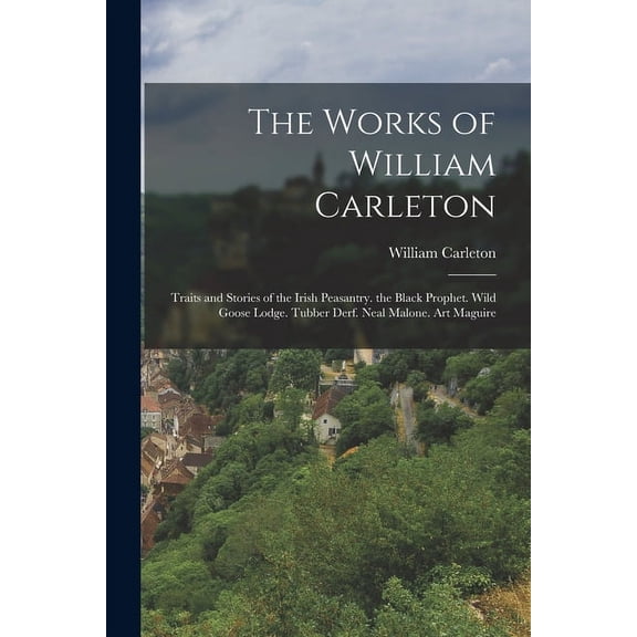 The Works of William Carleton : Traits and Stories of the Irish Peasantry. the Black Prophet. Wild Goose Lodge. Tubber Derf. Neal Malone. Art Maguire (Paperback)