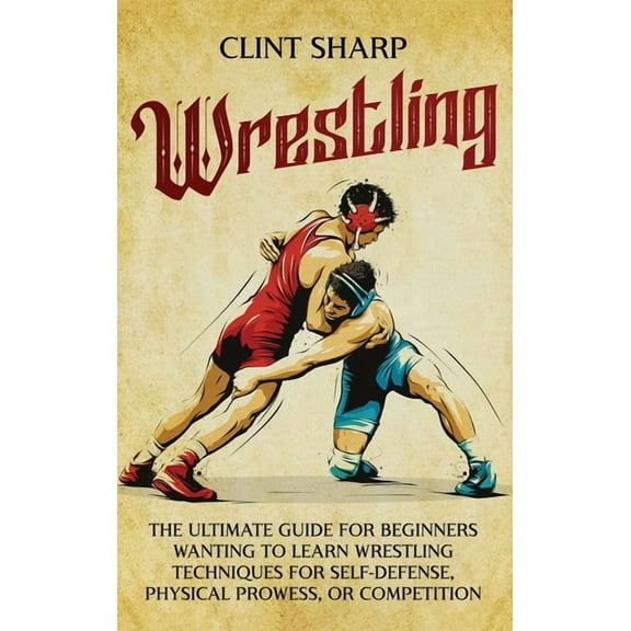 Wrestling: The Ultimate Guide for Beginners Wanting to Learn Wrestling Techniques for Self-Defense, Physical Prowess, or, (Hardcover)