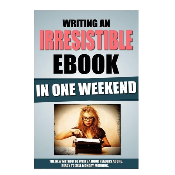 Writing an Irresistible eBook in One Weekend : The New Method to Write a Book Readers Adore, Ready to Sell Monday Morning.
