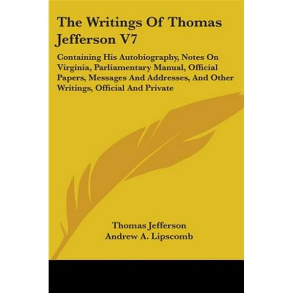 Writings of Thomas Jefferson : Containing His Autobiography, Notes on Virginia, Parliamentary Manual, Official Papers, Messages and Addresses, and Other Writings, Official and Private