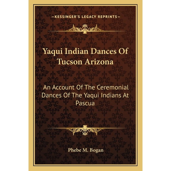 Yaqui Indian Dances Of Tucson Arizona: An Account Of The Ceremonial Dances Of The Yaqui Indians At Pascua Paperback 1163190578 9781163190579 Phebe M. Bogan