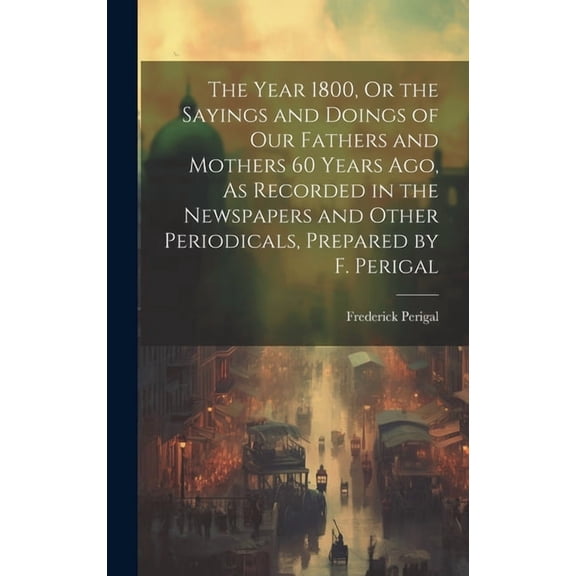 The Year 1800, Or the Sayings and Doings of Our Fathers and Mothers 60 Years Ago, As Recorded in the Newspapers and Other Periodicals, Prepared by F. Perigal (Hardcover)