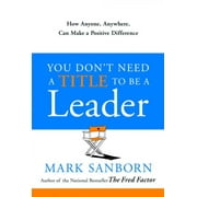 MARK SANBORN You Don't Need a Title to Be a Leader : How Anyone, Anywhere, Can Make a Positive Difference (Hardcover)