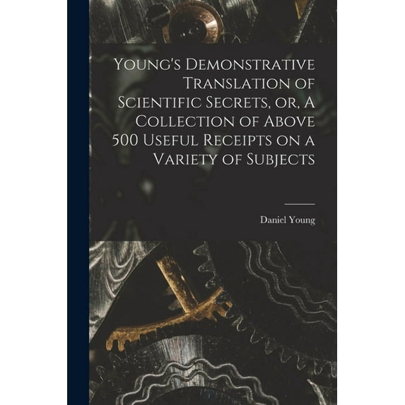 Young's Demonstrative Translation of Scientific Secrets, or, A Collection of Above 500 Useful Receipts on a Variety of S, (Paperback)