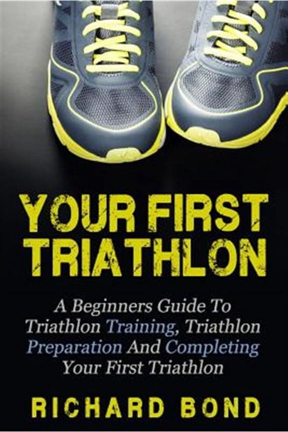 Your First Triathlon : A Beginners Guide to Triathlon Training, Triathlon Preparation and Completing Your First Triathlon
