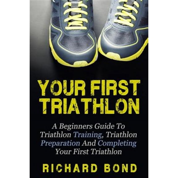 Your First Triathlon : A Beginners Guide to Triathlon Training, Triathlon Preparation and Completing Your First Triathlon