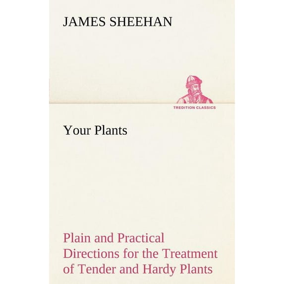 Your Plants Plain and Practical Directions for the Treatment of Tender and Hardy Plants in the House and in the Garden