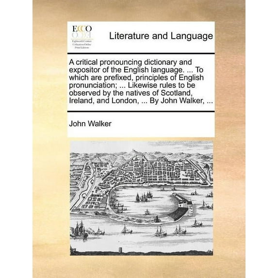 A critical pronouncing dictionary and expositor of the English language. ... To which are prefixed, principles of English pronunciation; ... Likewise rules to be observed by the natives of Scotland, Ireland, and London, ... By John Walker, ... (Paperback)