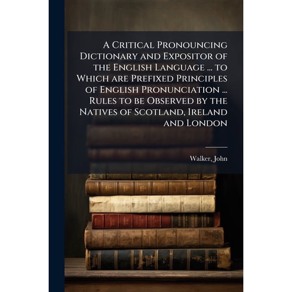 A Critical Pronouncing Dictionary and Expositor of the English Language ... to Which Are Prefixed Principles of English Pronunciation ... Rules to Be Paperback
