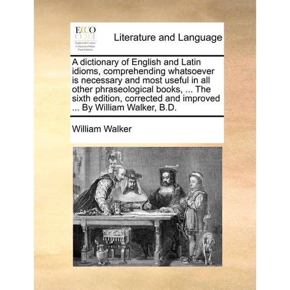 A dictionary of English and Latin idioms, comprehending whatsoever is necessary and most useful in all other phraseological books, ... The sixth edition, corrected and improved ... By William Walker,