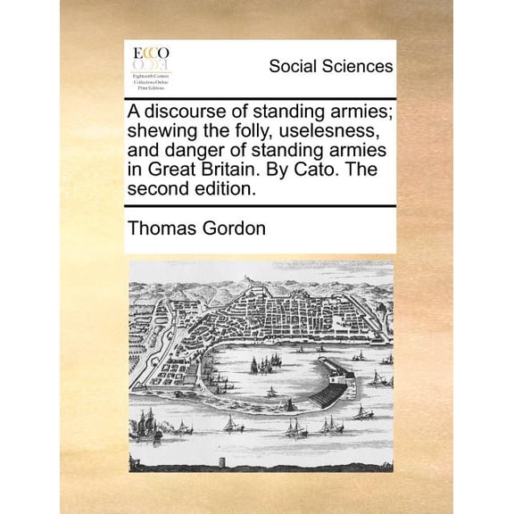 A Discourse of Standing Armies; Shewing the Folly, Uselesness, and Danger of Standing Armies in Great Britain. by Cato. the Second Edition.
