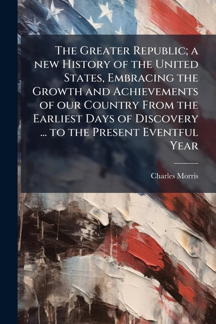 The Greater Republic; a new History of the United States, Embracing the Growth and Achievements of our Country From the Earliest Days of Discovery ... to the Present Eventful Year (Paperback)