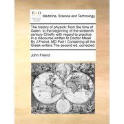 The history of physick from the time of Galen, to the beginning of the sixteenth century Chiefly with regard to practice In a discourse written to ... the Greek writers The second ed, corrected